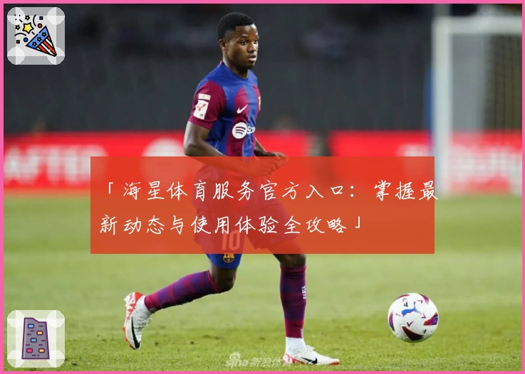 「海星体育服务官方入口：掌握最新动态与使用体验全攻略」