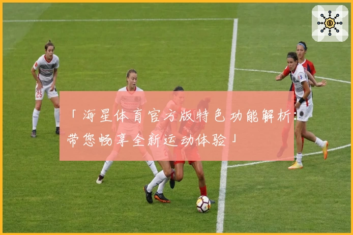 「海星体育官方版特色功能解析：带您畅享全新运动体验」