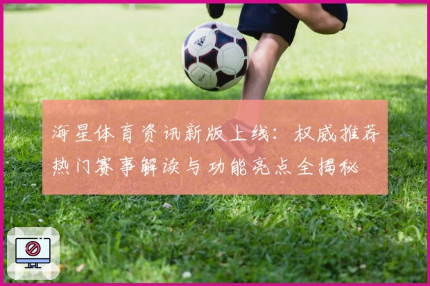 海星体育资讯新版上线：权威推荐热门赛事解读与功能亮点全揭秘