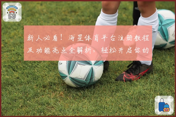 新人必看！海星体育平台注册教程及功能亮点全解析，轻松开启你的运动精彩之旅