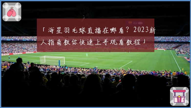 「海星羽毛球直播在哪看？2023新人指南教你快速上手观看教程」