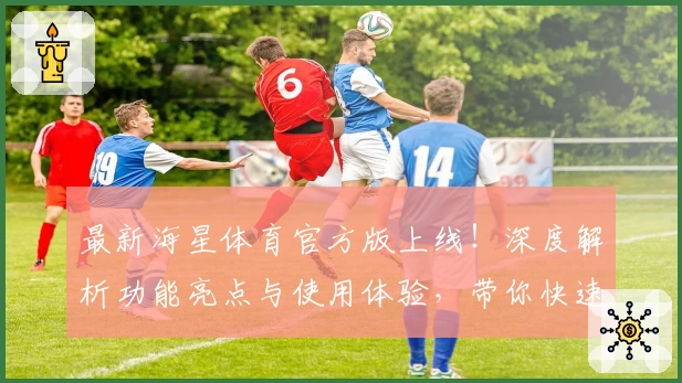 最新海星体育官方版上线！深度解析功能亮点与使用体验，带你快速掌握新人入门技巧
