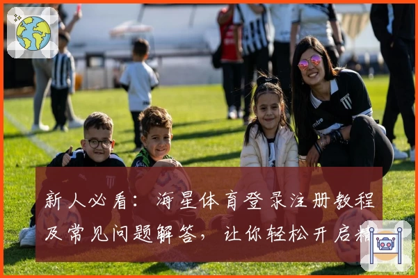 新人必看：海星体育登录注册教程及常见问题解答，让你轻松开启精彩竞技之旅