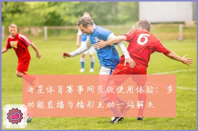 海星体育赛事网页版使用体验：多功能直播与精彩互动一站解决
