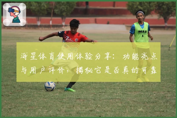 海星体育使用体验分享：功能亮点与用户评价，揭秘它是否真的可靠