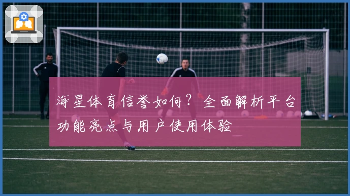 海星体育信誉如何？全面解析平台功能亮点与用户使用体验