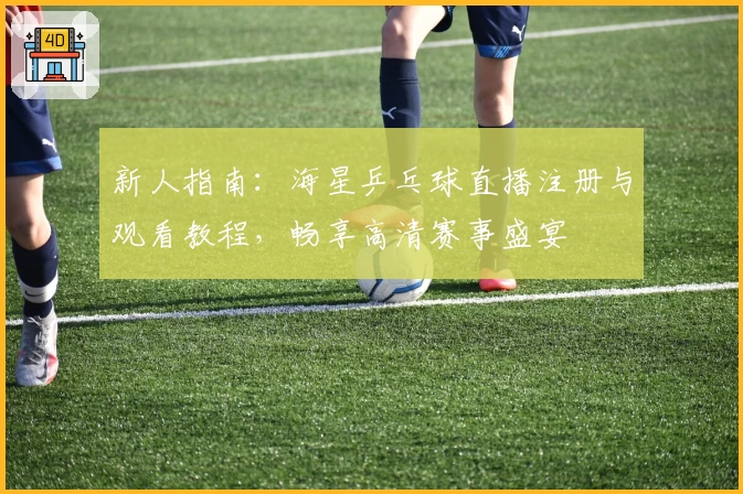 新人指南:海星乒乓球直播注册与观看教程,畅享高清赛事盛宴