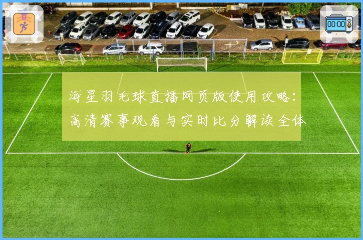 海星羽毛球直播网页版使用攻略：高清赛事观看与实时比分解读全体验