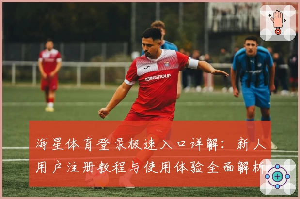 海星体育登录极速入口详解：新人用户注册教程与使用体验全面解析