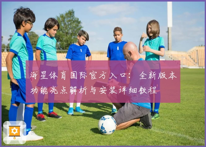 海星体育国际官方入口：全新版本功能亮点解析与安装详细教程