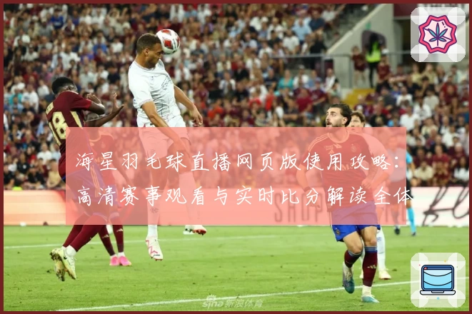 海星羽毛球直播网页版使用攻略：高清赛事观看与实时比分解读全体验