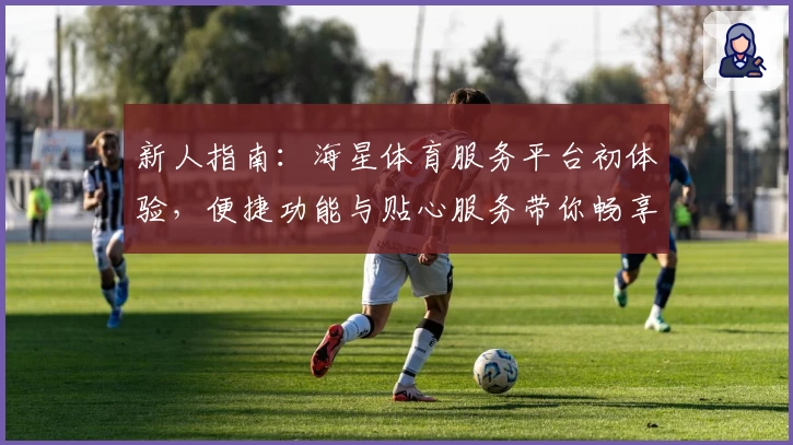 新人指南：海星体育服务平台初体验，便捷功能与贴心服务带你畅享运动时光