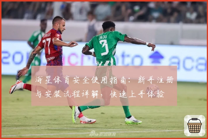 海星体育安全使用指南：新手注册与安装流程详解，快速上手体验