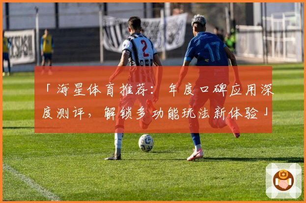 「海星体育推荐：年度口碑应用深度测评，解锁多功能玩法新体验」