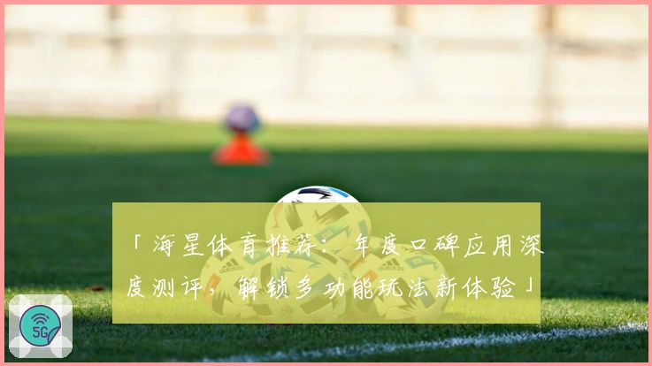 「海星体育推荐：年度口碑应用深度测评，解锁多功能玩法新体验」