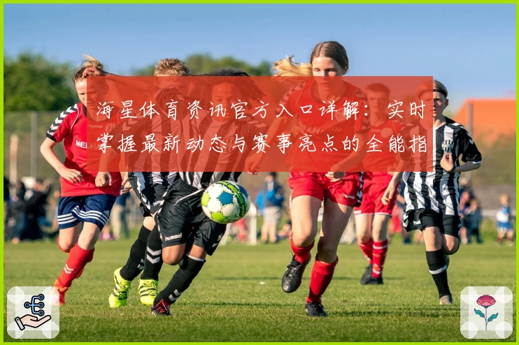 海星体育资讯官方入口详解:实时掌握最新动态与赛事亮点的全能指南