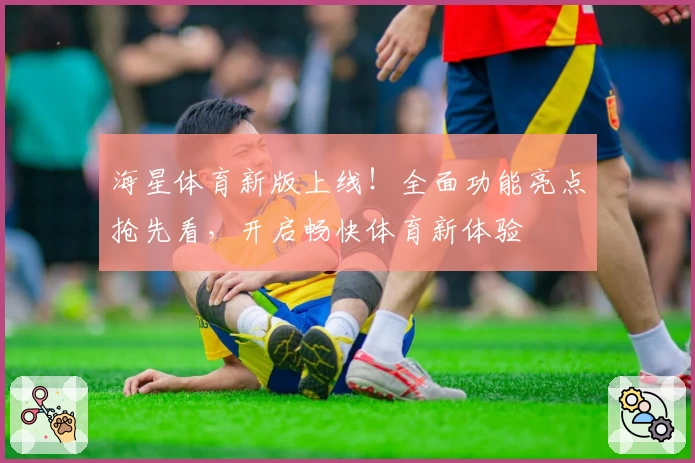 海星体育新版上线！全面功能亮点抢先看，开启畅快体育新体验